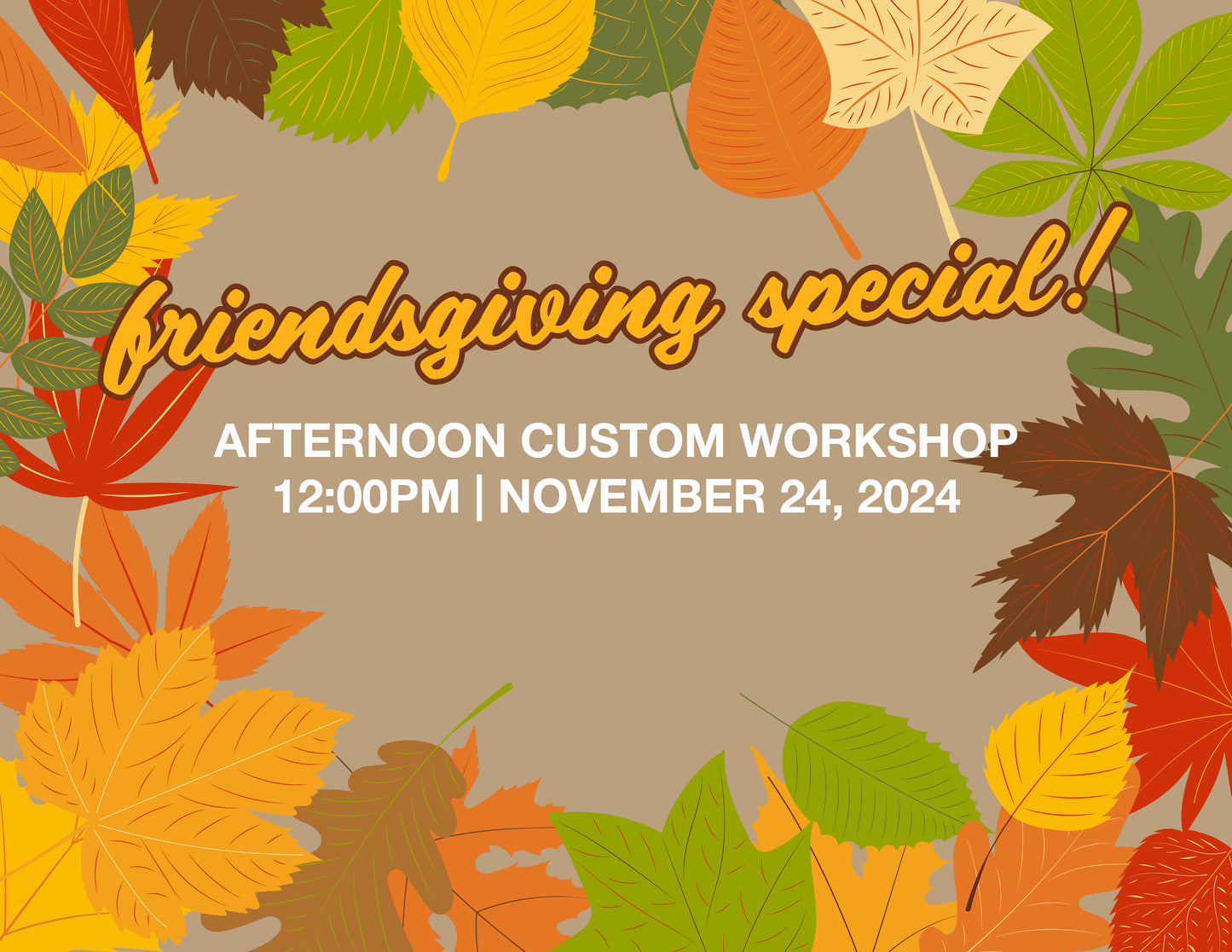 FRIENDSGIVING SPECIAL! AFTERNOON CUSTOM WORKSHOP – 12:00PM | NOV 24, 2024